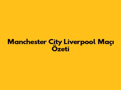 Manchester City Liverpool Maçı Özeti